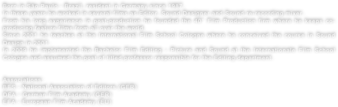 Born in São Paulo - Brazil, resident in Germany since 1987.In these years he worked in several films as Editor, Sound Designer and Sound re-recording mixer.From his long experience in post-production he founded the 40° Film Production firm where he keeps co-producing feature films from all over the world.Since 2001 he teaches at the International Film School Cologne where he conceived the course in Sound Design in 2001.In 2009 he implemented the Bachelor Film Editing - Picture and Sound at the Internationale Film School Cologne and assumed the post of titled professor responsible for the Editing department.

Associations:
BFS - National Association of Editors (GER)
DFA - German Film Academy (GER)
EFA - European Film Academy (EU)